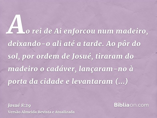 Ao rei de Ai enforcou num madeiro, deixando-o ali até a tarde. Ao pôr do sol, por ordem de Josué, tiraram do madeiro o cadáver, lançaram-no à porta da cidade e 