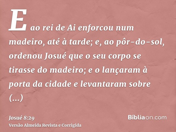 E ao rei de Ai enforcou num madeiro, até à tarde; e, ao pôr-do-sol, ordenou Josué que o seu corpo se tirasse do madeiro; e o lançaram à porta da cidade e levant