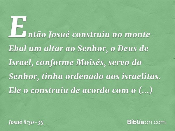 Então Josué construiu no monte Ebal um altar ao Senhor, o Deus de Israel, conforme Moisés, servo do Senhor, tinha ordenado aos israelitas. Ele o construiu de ac