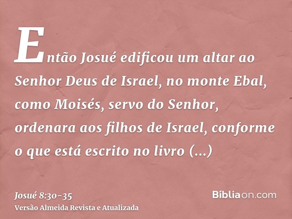 Então Josué edificou um altar ao Senhor Deus de Israel, no monte Ebal,como Moisés, servo do Senhor, ordenara aos filhos de Israel, conforme o que está escrito n