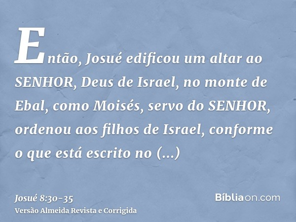 Então, Josué edificou um altar ao SENHOR, Deus de Israel, no monte de Ebal,como Moisés, servo do SENHOR, ordenou aos filhos de Israel, conforme o que está escri