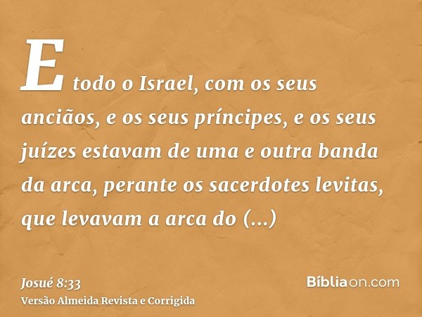 E todo o Israel, com os seus anciãos, e os seus príncipes, e os seus juízes estavam de uma e outra banda da arca, perante os sacerdotes levitas, que levavam a a