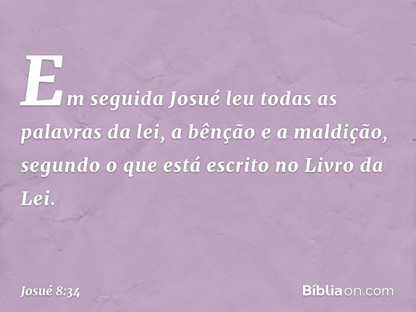 Em seguida Josué leu todas as palavras da lei, a bênção e a maldição, segundo o que está escrito no Livro da Lei. -- Josué 8:34