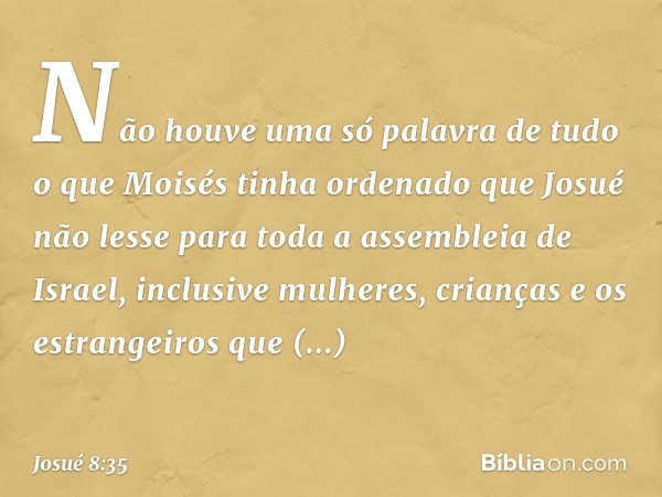 Não houve uma só palavra de tudo o que Moisés tinha ordenado que Josué não lesse para toda a assembleia de Israel, inclusive mulheres, crianças e os estrangeiro