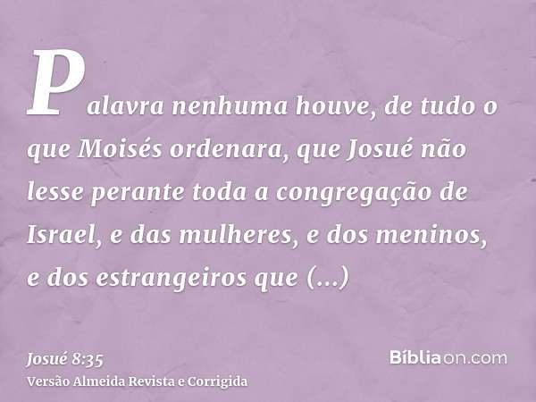 Palavra nenhuma houve, de tudo o que Moisés ordenara, que Josué não lesse perante toda a congregação de Israel, e das mulheres, e dos meninos, e dos estrangeiro