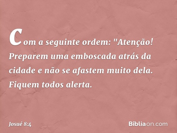 com a seguinte ordem: "Aten­ção! Preparem uma emboscada atrás da cidade e não se afastem muito dela. Fiquem todos alerta. -- Josué 8:4