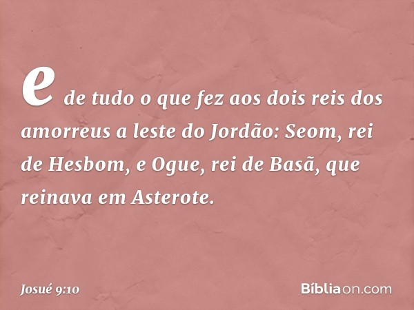 e de tudo o que fez aos dois reis dos amorreus a leste do Jordão: Seom, rei de Hesbom, e Ogue, rei de Basã, que reinava em Asterote. -- Josué 9:10