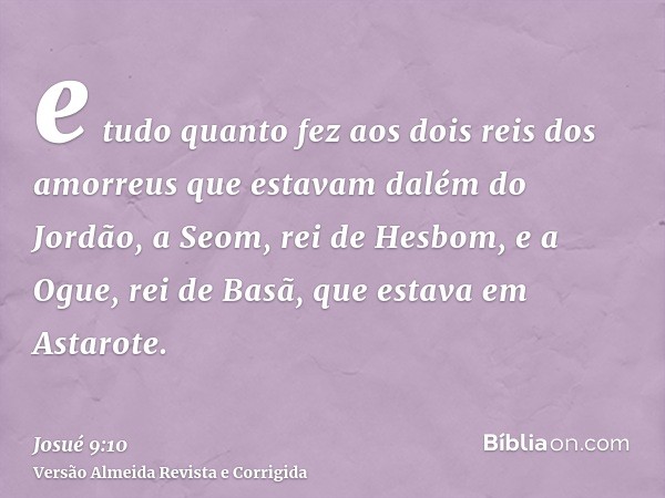 e tudo quanto fez aos dois reis dos amorreus que estavam dalém do Jordão, a Seom, rei de Hesbom, e a Ogue, rei de Basã, que estava em Astarote.