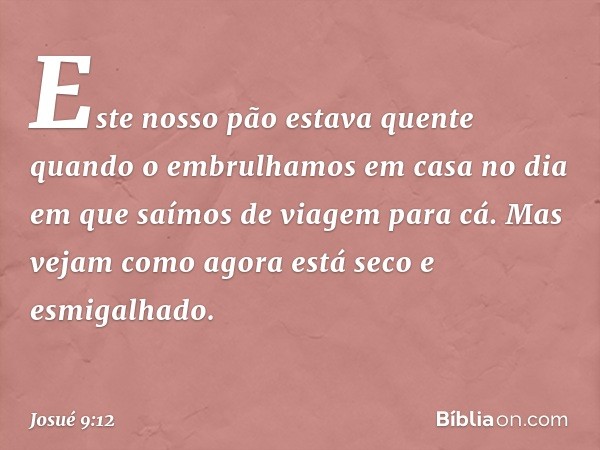 Este nosso pão estava quente quando o embrulhamos em casa no dia em que saímos de viagem para cá. Mas vejam como agora está seco e esmigalhado. -- Josué 9:12