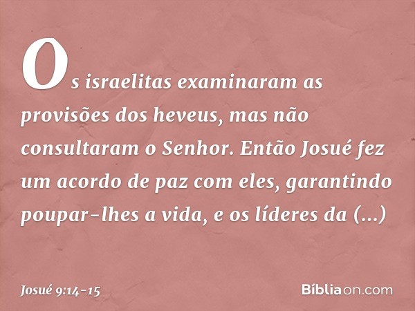 Os israelitas examinaram as provisões dos heveus, mas não consultaram o Senhor. Então Josué fez um acordo de paz com eles, garantindo poupar-lhes a vida, e os l