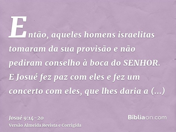 Então, aqueles homens israelitas tomaram da sua provisão e não pediram conselho à boca do SENHOR.E Josué fez paz com eles e fez um concerto com eles, que lhes d