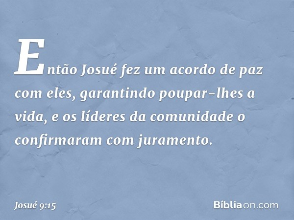 Então Josué fez um acordo de paz com eles, garantindo poupar-lhes a vida, e os líderes da comunidade o confirmaram com juramento. -- Josué 9:15