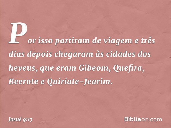 Por isso partiram de viagem e três dias depois chegaram às cidades dos heveus, que eram Gibeom, Quefira, Beerote e Quiriate-Jearim. -- Josué 9:17