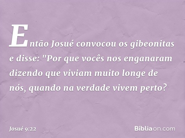 Então Josué convocou os gibeonitas e disse: "Por que vocês nos enganaram dizendo que viviam muito longe de nós, quando na verdade vivem perto? -- Josué 9:22