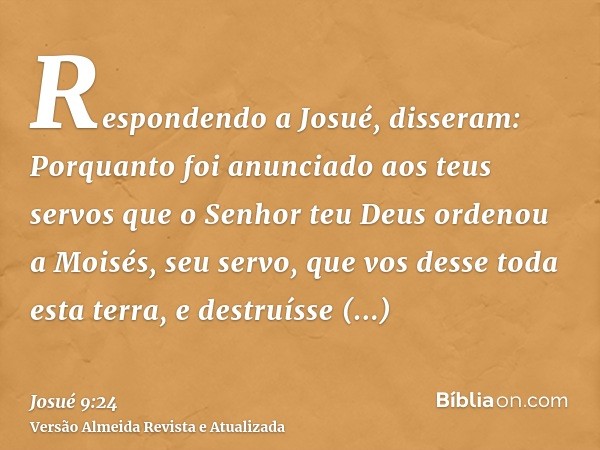 Respondendo a Josué, disseram: Porquanto foi anunciado aos teus servos que o Senhor teu Deus ordenou a Moisés, seu servo, que vos desse toda esta terra, e destr