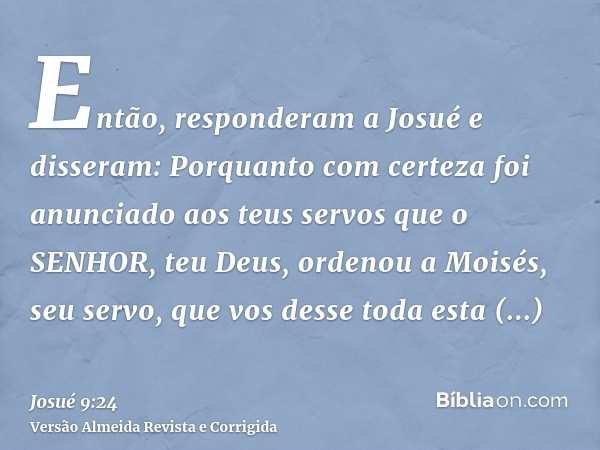 Então, responderam a Josué e disseram: Porquanto com certeza foi anunciado aos teus servos que o SENHOR, teu Deus, ordenou a Moisés, seu servo, que vos desse to