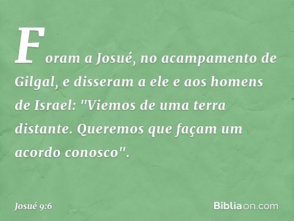 Foram a Josué, no acampamento de Gilgal, e disseram a ele e aos homens de Israel: "Viemos de uma terra distante. Queremos que façam um acordo conosco". -- Josué