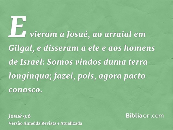 E vieram a Josué, ao arraial em Gilgal, e disseram a ele e aos homens de Israel: Somos vindos duma terra longínqua; fazei, pois, agora pacto conosco.