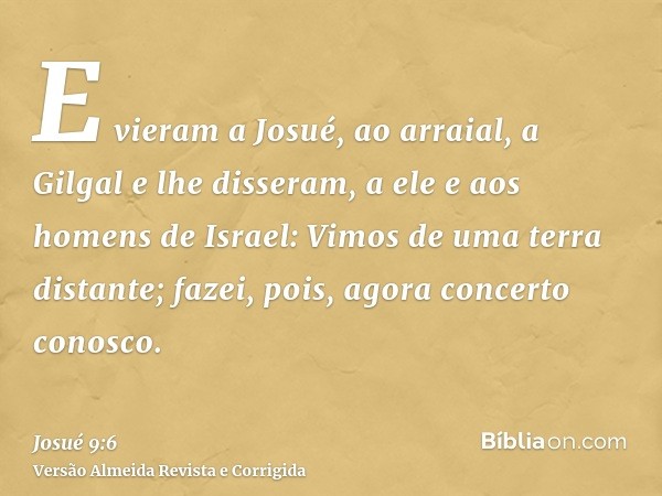 E vieram a Josué, ao arraial, a Gilgal e lhe disseram, a ele e aos homens de Israel: Vimos de uma terra distante; fazei, pois, agora concerto conosco.