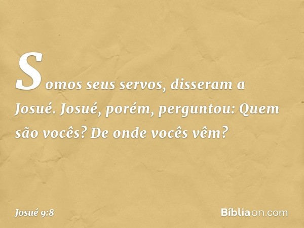 "Somos seus servos", disseram a Josué.
Josué, porém, perguntou: "Quem são vocês? De onde vocês vêm?" -- Josué 9:8