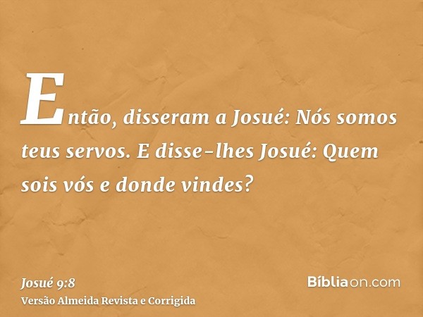 Então, disseram a Josué: Nós somos teus servos. E disse-lhes Josué: Quem sois vós e donde vindes?
