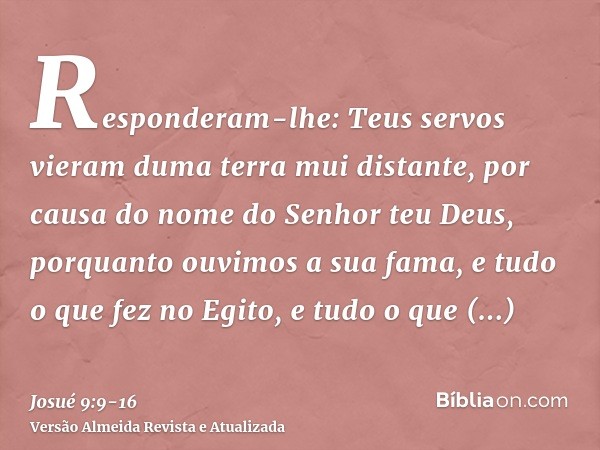 Responderam-lhe: Teus servos vieram duma terra mui distante, por causa do nome do Senhor teu Deus, porquanto ouvimos a sua fama, e tudo o que fez no Egito,e tud