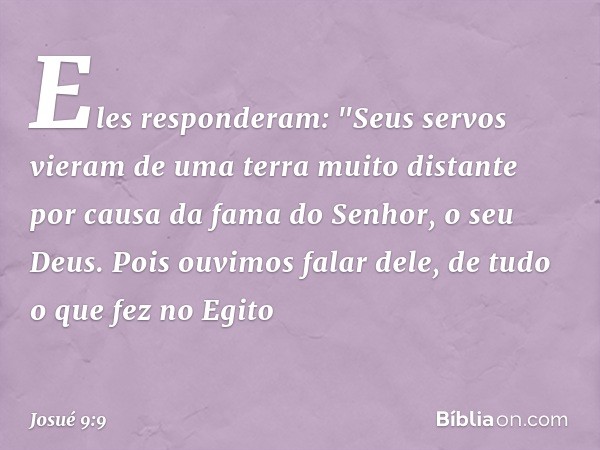 Eles responderam: "Seus servos vieram de uma terra muito distante por causa da fama do Senhor, o seu Deus. Pois ouvimos falar dele, de tudo o que fez no Egito -