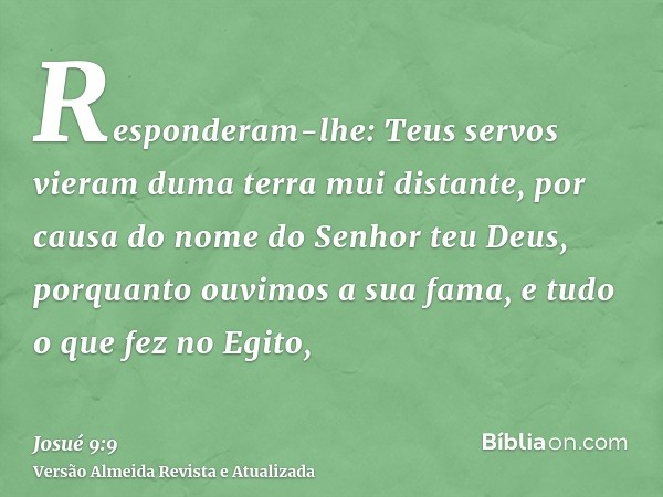 Responderam-lhe: Teus servos vieram duma terra mui distante, por causa do nome do Senhor teu Deus, porquanto ouvimos a sua fama, e tudo o que fez no Egito,