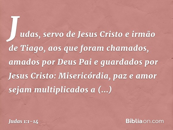 Judas, servo de Jesus Cristo e irmão de Tiago,
aos que foram chamados, amados por Deus Pai e guardados por Jesus Cristo: Misericórdia, paz e amor sejam multipli