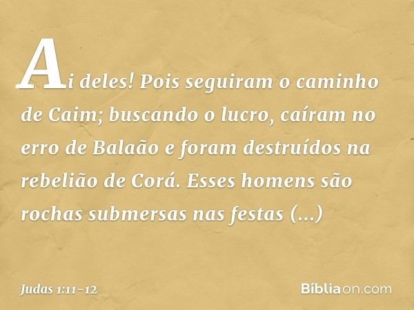 Ai deles! Pois seguiram o caminho de Caim; buscando o lucro, caíram no erro de Balaão e foram destruídos na rebelião de Corá. Esses homens são rochas submersas 