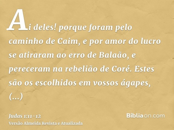 Ai deles! porque foram pelo caminho de Caim, e por amor do lucro se atiraram ao erro de Balaão, e pereceram na rebelião de Coré.Estes são os escolhidos em vosso