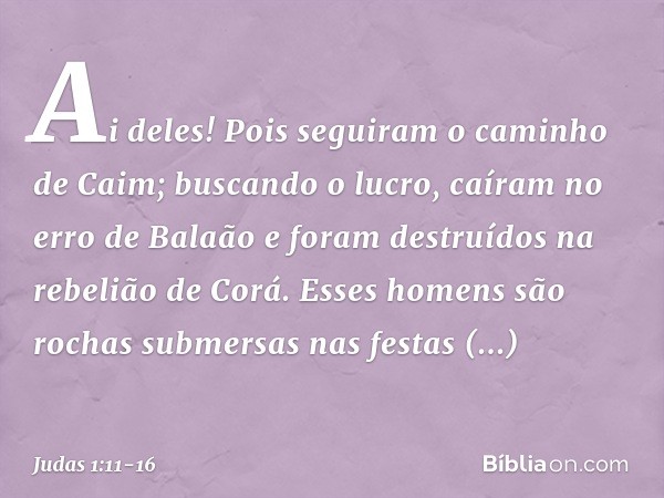 Ai deles! Pois seguiram o caminho de Caim; buscando o lucro, caíram no erro de Balaão e foram destruídos na rebelião de Corá. Esses homens são rochas submersas 