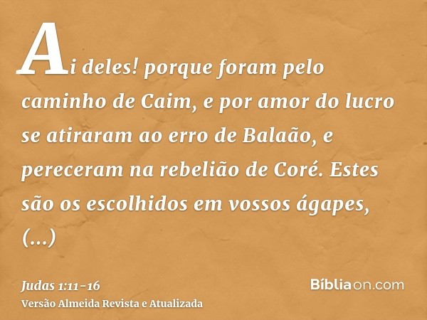 Ai deles! porque foram pelo caminho de Caim, e por amor do lucro se atiraram ao erro de Balaão, e pereceram na rebelião de Coré.Estes são os escolhidos em vosso