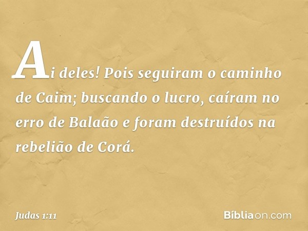 Ai deles! Pois seguiram o caminho de Caim; buscando o lucro, caíram no erro de Balaão e foram destruídos na rebelião de Corá. -- Judas 1:11