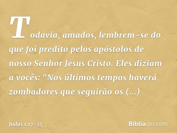 Todavia, amados, lembrem-se do que foi predito pelos apóstolos de nosso Senhor Jesus Cristo. Eles diziam a vocês: "Nos últimos tempos haverá zombadores que segu