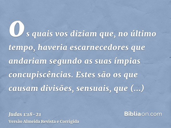 os quais vos diziam que, no último tempo, haveria escarnecedores que andariam segundo as suas ímpias concupiscências.Estes são os que causam divisões, sensuais,