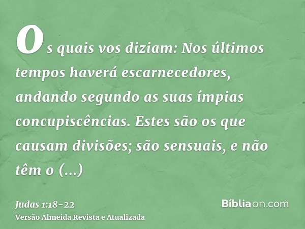 os quais vos diziam: Nos últimos tempos haverá escarnecedores, andando segundo as suas ímpias concupiscências.Estes são os que causam divisões; são sensuais, e 