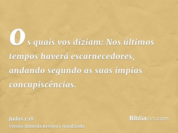 os quais vos diziam: Nos últimos tempos haverá escarnecedores, andando segundo as suas ímpias concupiscências.