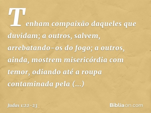 Tenham compaixão daqueles que duvidam; a outros, salvem, arrebatando-os do fogo; a outros, ainda, mostrem misericórdia com temor, odiando até a roupa contaminad