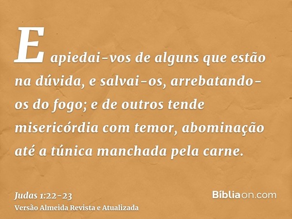 E apiedai-vos de alguns que estão na dúvida,e salvai-os, arrebatando-os do fogo; e de outros tende misericórdia com temor, abominação até a túnica manchada pela