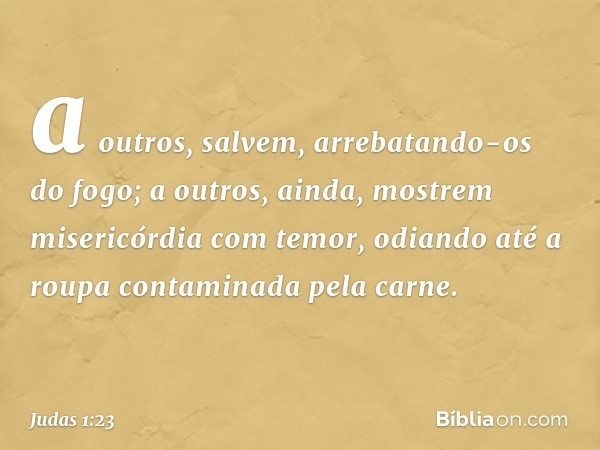 a outros, salvem, arrebatando-os do fogo; a outros, ainda, mostrem misericórdia com temor, odiando até a roupa contaminada pela carne. -- Judas 1:23