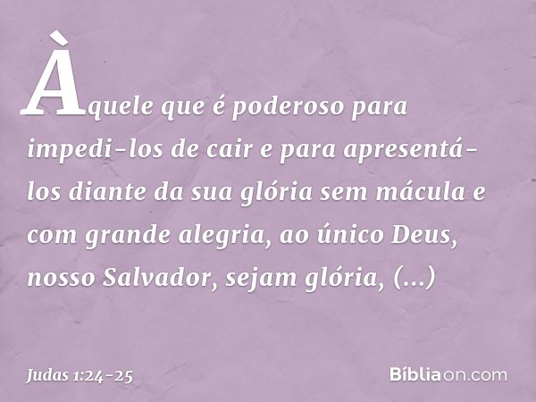 Àquele que é poderoso para impedi-los de cair e para apresentá-los diante da sua glória sem mácula e com grande alegria, ao único Deus, nosso Salvador, sejam gl