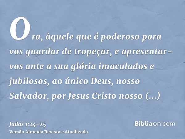 Ora, àquele que é poderoso para vos guardar de tropeçar, e apresentar-vos ante a sua glória imaculados e jubilosos,ao único Deus, nosso Salvador, por Jesus Cris