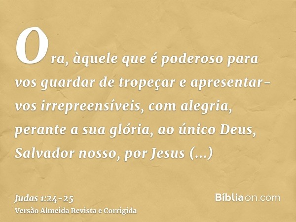 Ora, àquele que é poderoso para vos guardar de tropeçar e apresentar-vos irrepreensíveis, com alegria, perante a sua glória,ao único Deus, Salvador nosso, por J