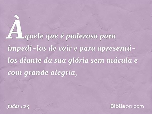 Àquele que é poderoso para impedi-los de cair e para apresentá-los diante da sua glória sem mácula e com grande alegria, -- Judas 1:24