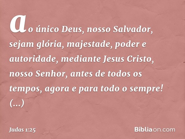 ao único Deus, nosso Salvador, sejam glória, majestade, poder e autoridade, mediante Jesus Cristo, nosso Senhor, antes de todos os tempos, agora e para todo o s