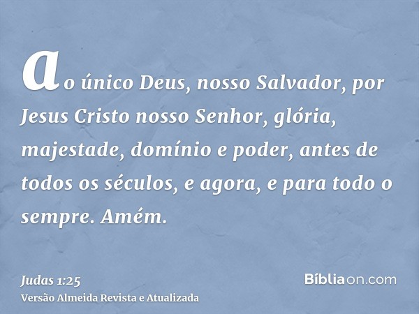 ao único Deus, nosso Salvador, por Jesus Cristo nosso Senhor, glória, majestade, domínio e poder, antes de todos os séculos, e agora, e para todo o sempre. Amém