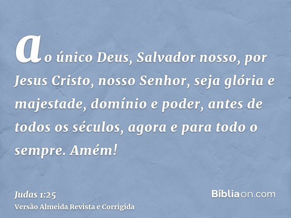 ao único Deus, Salvador nosso, por Jesus Cristo, nosso Senhor, seja glória e majestade, domínio e poder, antes de todos os séculos, agora e para todo o sempre. 