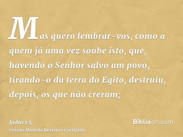 Mas quero lembrar-vos, como a quem já uma vez soube isto, que, havendo o Senhor salvo um povo, tirando-o da terra do Egito, destruiu, depois, os que não creram;