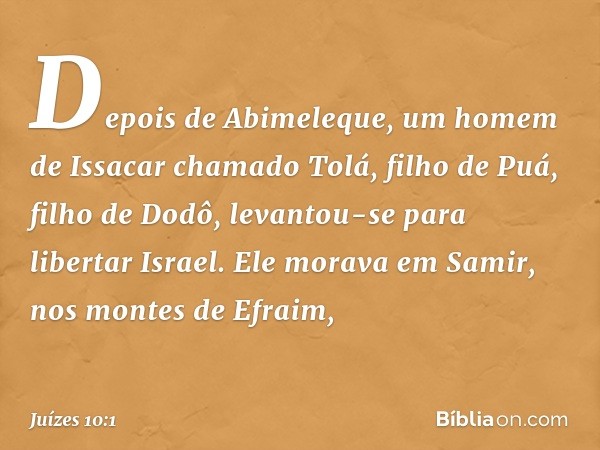 Depois de Abimeleque, um homem de Issacar chamado Tolá, filho de Puá, filho de Dodô, levantou-se para libertar Israel. Ele morava em Samir, nos montes de Efraim